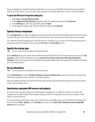 Rockwell Automation Publication VIEWSE-IN003R-EN-E - September 2020 39
If you are deploying a network distributed application, you must set up the HMI server properties separately for
each server in the system. You can do this on the computer running the HMI server or from a remote computer.
To open the HMI Server Properties dialog box:
1. Select Start > FactoryTalk View Studio.
2. In the Application Type Selection dialog box, select the application type and click Continue.
3. In the Existing tab, select the application and click Open.
4. In the Explorer window, right-click the HMI server and select Properties.
Specify startup components
On the Components tab, select the application components that will start automatically when the HMI server starts,
and select the macro that will run when the server shuts down. You can also start or stop components manually.
For a network distributed application, if the HMI server is redundant, you can also start and stop components for
the primary and the secondary server, and select On active and On standby macros.
Specify the startup type
Note: This topic only applies to when you deploy network distributed applications.
On the General tab, you can specify that the HMI server will load when the first client attempts to connect to it (On
demand) or when the host computer starts up (Load and run startup components when operating system
initializes). The second option is recommended for production HMI servers, and required for an HMI server that is
part of a redundant pair.
Set up redundancy
Note: This topic only applies to when you deploy network distributed applications.
On the Redundancy tab, select Provide redundancy using a secondary server, specify the name the computer that
will host the secondary server, and select a switchover option.
After you apply the settings, FactoryTalk View SE automatically copies HMI project information from the primary
server to the secondary server.
Synchronize redundant HMI servers and projects
At run time, you can make changes to the HMI project components in an application while it is running. For
example, you can add, modify or delete graphic displays and other components, and have those changes to take
effect at connected clients.
To automatically save the project online edits to both active and standby servers, in FactoryTalk View Studio, from
the menu, select Tools > Options. In the Settings tab, make sure the Save edits to both active and standby HMI
servers option is selected.
 