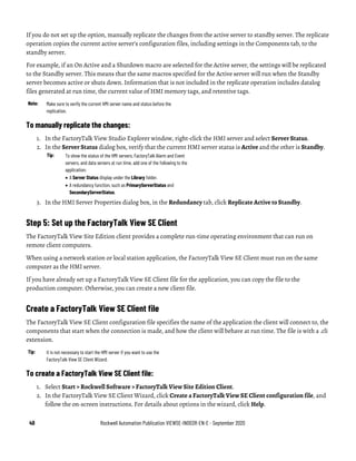 40 Rockwell Automation Publication VIEWSE-IN003R-EN-E - September 2020
If you do not set up the option, manually replicate the changes from the active server to standby server. The replicate
operation copies the current active server’s configuration files, including settings in the Components tab, to the
standby server.
For example, if an On Active and a Shutdown macro are selected for the Active server, the settings will be replicated
to the Standby server. This means that the same macros specified for the Active server will run when the Standby
server becomes active or shuts down. Information that is not included in the replicate operation includes datalog
files generated at run time, the current value of HMI memory tags, and retentive tags.
Note: Make sure to verify the current HMI server name and status before the
replication.
To manually replicate the changes:
1. In the FactoryTalk View Studio Explorer window, right-click the HMI server and select Server Status.
2. In the Server Status dialog box, verify that the current HMI server status is Active and the other is Standby.
Tip: To show the status of the HMI servers, FactoryTalk Alarm and Event
servers, and data servers at run time, add one of the following to the
application:
• A Server Status display under the Library folder.
• A redundancy function, such as PrimaryServerStatus and
SecondaryServerStatus.
3. In the HMI Server Properties dialog box, in the Redundancy tab, click Replicate Active to Standby.
Step 5: Set up the FactoryTalk View SE Client
The FactoryTalk View Site Edition client provides a complete run-time operating environment that can run on
remote client computers.
When using a network station or local station application, the FactoryTalk View SE Client must run on the same
computer as the HMI server.
If you have already set up a FactoryTalk View SE Client file for the application, you can copy the file to the
production computer. Otherwise, you can create a new client file.
Create a FactoryTalk View SE Client file
The FactoryTalk View SE Client configuration file specifies the name of the application the client will connect to, the
components that start when the connection is made, and how the client will behave at run time. The file is with a .cli
extension.
Tip: It is not necessary to start the HMI server if you want to use the
FactoryTalk View SE Client Wizard.
To create a FactoryTalk View SE Client file:
1. Select Start > Rockwell Software > FactoryTalk View Site Edition Client.
2. In the FactoryTalk View SE Client Wizard, click Create a FactoryTalk View SE Client configuration file, and
follow the on-screen instructions. For details about options in the wizard, click Help.
 