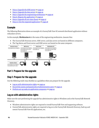 44 Rockwell Automation Publication VIEWSE-IN003R-EN-E - September 2020
• Step 5: Upgrade the HMI server on page 46
• Step 6: Upgrade the data server on page 46
• Step 7: Upgrade the engineering workstation on page 46
• Step 8: Migrate the application on page 46
• Step 9: Upgrade all run-time clients on page 47
• Step 10: Test the migrated application on page 48
Example
The following illustration shows an example of a FactoryTalk View SE network distributed application without
redundant servers.
In this example, Workstation #1 is the name of the engineering workstation. Assume that:
• The FactoryTalk Directory server, HMI server, and data server are hosted on different computers.
• The Tag Alarm and Event server and HMI server are hosted on the same computer.
Part 1: Prepare for the upgrade
Step 1: Prepare for the upgrade
Use the following multi-step checklist as a guideline when you prepare for the upgrade.
• Log on with administrative rights on page 44
• Record the names and passwords of administrative users on page 45
• Perform set-up tasks on application computers on page 45
Log on with administrative rights
Make sure the user performing the upgrade has administrative rights in Windows and at the FactoryTalk Network
Directory.
• Windows administrative rights are required to install FactoryTalk View and supporting software.
• FactoryTalk administrative rights are required to log on to the FactoryTalk Network Directory, back up and
restore FactoryTalk View SE applications, etc.
 