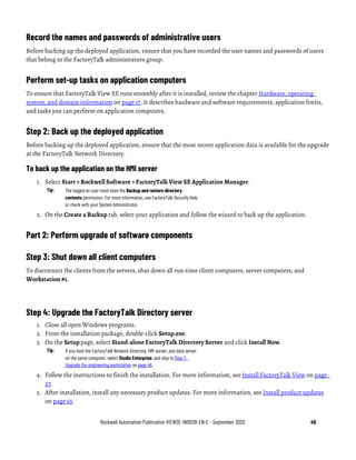Rockwell Automation Publication VIEWSE-IN003R-EN-E - September 2020 45
Record the names and passwords of administrative users
Before backing up the deployed application, ensure that you have recorded the user names and passwords of users
that belong to the FactoryTalk administrators group.
Perform set-up tasks on application computers
To ensure that FactoryTalk View SE runs smoothly after it is installed, review the chapter Hardware, operating
system, and domain information on page 17. It describes hardware and software requirements, application limits,
and tasks you can perform on application computers.
Step 2: Back up the deployed application
Before backing up the deployed application, ensure that the most recent application data is available for the upgrade
at the FactoryTalk Network Directory.
To back up the application on the HMI server
1. Select Start > Rockwell Software > FactoryTalk View SE Application Manager.
Tip: The logged on user must have the Backup and restore directory
contents permission. For more information, see FactoryTalk Security Help
or check with your System Administrator.
2. On the Create a Backup tab, select your application and follow the wizard to back up the application.
Part 2: Perform upgrade of software components
Step 3: Shut down all client computers
To disconnect the clients from the servers, shut down all run-time client computers, server computers, and
Workstation #1.
Step 4: Upgrade the FactoryTalk Directory server
1. Close all open Windows programs.
2. From the installation package, double-click Setup.exe.
3. On the Setup page, select Stand-alone FactoryTalk Directory Server and click Install Now.
Tip: If you host the FactoryTalk Network Directory, HMI server, and data server
on the same computer, select Studio Enterprise, and skip to Step 7:
Upgrade the engineering workstation on page 46.
4. Follow the instructions to finish the installation. For more information, see Install FactoryTalk View on page
27.
5. After installation, install any necessary product updates. For more information, see Install product updates
on page 65.
 