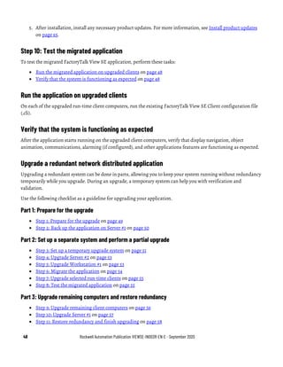 48 Rockwell Automation Publication VIEWSE-IN003R-EN-E - September 2020
5. After installation, install any necessary product updates. For more information, see Install product updates
on page 65.
Step 10: Test the migrated application
To test the migrated FactoryTalk View SE application, perform these tasks:
• Run the migrated application on upgraded clients on page 48
• Verify that the system is functioning as expected on page 48
Run the application on upgraded clients
On each of the upgraded run-time client computers, run the existing FactoryTalk View SE Client configuration file
(.cli).
Verify that the system is functioning as expected
After the application starts running on the upgraded client computers, verify that display navigation, object
animation, communications, alarming (if configured), and other applications features are functioning as expected.
Upgrade a redundant network distributed application
Upgrading a redundant system can be done in parts, allowing you to keep your system running without redundancy
temporarily while you upgrade. During an upgrade, a temporary system can help you with verification and
validation.
Use the following checklist as a guideline for upgrading your application.
Part 1: Prepare for the upgrade
• Step 1: Prepare for the upgrade on page 49
• Step 2: Back up the application on Server #1 on page 50
Part 2: Set up a separate system and perform a partial upgrade
• Step 3: Set up a temporary upgrade system on page 51
• Step 4: Upgrade Server #2 on page 53
• Step 5: Upgrade Workstation #1 on page 53
• Step 6: Migrate the application on page 54
• Step 7: Upgrade selected run-time clients on page 55
• Step 8: Test the migrated application on page 55
Part 3: Upgrade remaining computers and restore redundancy
• Step 9: Upgrade remaining client computers on page 56
• Step 10: Upgrade Server #1 on page 57
• Step 11: Restore redundancy and finish upgrading on page 58
 