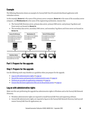 Rockwell Automation Publication VIEWSE-IN003R-EN-E - September 2020 49
Example
The following illustration shows an example of a FactoryTalk View SE network distributed application with
redundant servers.
In this example, Server #1 is the name of the primary server computer, Server #2 is the name of the secondary server
computer, and Workstation #1 is the name of the engineering workstation. Assume that:
• The FactoryTalk Directory server, primary data server, primary HMI server, and primary Tag Alarm and
Event server are located on Server #1.
• The secondary data server, secondary HMI server, and secondary Tag Alarm and Event server are located on
Server #2.
Part 1: Prepare for the upgrade
Step 1: Prepare for the upgrade
Use the following multi-step checklist as a guideline when you prepare for the upgrade.
• Log on with administrative rights on page 49
• Record the names and passwords of administrative users on page 50
• Perform set-up tasks on application computers on page 50
• Ensure that the latest application files are on the primary server on page 50
Log on with administrative rights
Make sure the user performing the upgrade has administrative rights in Windows and at the FactoryTalk Network
Directory.
• Windows administrative rights are required to install FactoryTalk View and supporting software.
• FactoryTalk administrative rights are required to log on to the FactoryTalk Network Directory, back up and
restore FactoryTalk View SE applications, etc.
 