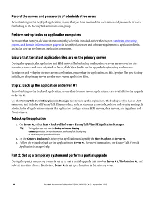 50 Rockwell Automation Publication VIEWSE-IN003R-EN-E - September 2020
Record the names and passwords of administrative users
Before backing up the deployed application, ensure that you have recorded the user names and passwords of users
that belong to the FactoryTalk administrators group.
Perform set-up tasks on application computers
To ensure that FactoryTalk View SE runs smoothly after it is installed, review the chapter Hardware, operating
system, and domain information on page 17. It describes hardware and software requirements, application limits,
and tasks you can perform on application computers.
Ensure that the latest application files are on the primary server
During the upgrade, the application and HMI project files backed up on the primary server are restored on the
secondary server, and then migrated in FactoryTalk View Studio on the upgraded engineering workstation.
To migrate and re-deploy the most recent application, ensure that the application and HMI project files you back up
initially, on the primary server, are the most recent application files.
Step 2: Back up the application on Server #1
Before backing up the deployed application, ensure that the most recent application data is available for the upgrade
on Server #1.
Use the FactoryTalk View SE Application Manager tool to back up the application. The backup archive has an .APB
extension, and includes all FactoryTalk Directory data, such as accounts, passwords, policies and security settings. It
also includes all application contents like application configurations, HMI servers, data servers, and tag Alarm and
Event servers.
To back up the application:
1. On Server #1, select Start > Rockwell Software > FactoryTalk View SE Application Manager.
Tip: The logged on user must have the Backup and restore directory
contents permission. For more information, see FactoryTalk Security Help
or check with your System Administrator.
2. In the Create a Backup tab, select your application and specify the Host Machine as Server #1.
3. Follow the wizard to back up the application on Server #1. For more instructions, see FactoryTalk View SE
Application Manager Help.
Part 2: Set up a temporary system and perform a partial upgrade
During this part, a temporary system is set up to test a partial upgrade that involves Server # 2, Workstation #1, and
selected run-time clients. For the test, Server #2 is set up to function as the primary server.
 