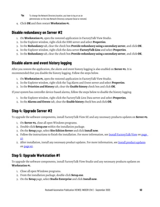 Rockwell Automation Publication VIEWSE-IN003R-EN-E - September 2020 53
Tip: To change the Network Directory location, you have to log on as an
administrator on the new Network Directory computer (local or remote).
4. Click OK and then restart Workstation #1.
Disable redundancy on Server #2
1. On Workstation #1, open the restored application in FactoryTalk View Studio.
2. In the Explorer window, right-click the HMI server and select Properties.
3. In the Redundancy tab, clear the check box Provide redundancy using a secondary server, and click OK.
4. In the Explorer window, right-click the data server FactoryTalk Linx and select Properties.
5. In the Redundancy tab, clear the check box Provide redundancy using a secondary server, and click OK.
Disable alarm and event history logging
After you restore the application, the alarm and event history logging is also enabled on Server #2. It is
recommended that you disable the history logging. Follow the steps below.
1. On Workstation #1, open the restored application in FactoryTalk View Studio.
2. In the Explorer window, right-click the Tag Alarm and Event server and select Properties.
3. In the Priorities and History tab, clear the Enable history check box and click OK.
If your system has controller device-based alarms, follow the steps below to disable the history logging.
1. In the Explorer window, right-click the FactoryTalk Linx Data server and select Properties.
2. In the Alarms and Events tab, clear the Enable history check box and click OK.
Step 4: Upgrade Server #2
To upgrade the software components, install FactoryTalk View SE and any necessary products updates on Server #2.
1. On Server #2, close all open Windows programs.
2. Double-click Setup.exe within the installation package.
3. On the Setup page, select Site Edition Server and click Install now.
4. Follow the instructions to finish the installation. For more information, see Install FactoryTalk View on page
27.
5. After installation, install any necessary product updates. For more information, see Install product updates
on page 65.
Step 5: Upgrade Workstation #1
To upgrade the software components, install FactoryTalk View Studio and any necessary products updates on
Workstation #1.
1. Close all open Windows programs.
2. From the installation package, double-click Setup.exe.
3. On the Setup page, select Studio Enterprise and click Install now.
 