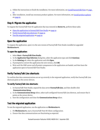 54 Rockwell Automation Publication VIEWSE-IN003R-EN-E - September 2020
4. Follow the instructions to finish the installation. For more information, see Install FactoryTalk View on page
27.
5. After installation, install any necessary product updates. For more information, see Install product updates
on page 65.
Step 6: Migrate the application
To migrate the FactoryTalk View SE application that was restored on Server #2, perform these tasks:
• Open the application in FactoryTalk View Studio on page 54
• Verify FactoryTalk Linx shortcuts on page 54
• Test the migrated application on page 54
Open the application
To migrate the application, open it in the new version of FactoryTalk View Studio installed on upgraded
Workstation #1.
To open the application:
1. Select Start > FactoryTalk View Studio.
2. In the Application Type Selection dialog box, select the application type and click Continue.
3. In the Existing tab, select the application and click Open.
4. If prompted to convert the application the new version, click OK.
5. Wait until the HMI server and all project components in the application are loaded, and then leave the
application open in FactoryTalk View Studio.
Verify FactoryTalk Linx shortcuts
To confirm that data communications are set up correctly in the migrated application, verify that FactoryTalk Linx
shortcuts point at the correct devices.
To verify FactoryTalk Linx shortcuts:
1. In FactoryTalk View Studio, expand the data server FactoryTalk Linx, and then double-click
Communications Setup.
2. In the Communications Setup editor, select each configured FactoryTalk Linx shortcut, and ensure that it
points at the correct device.
3. Save the configuration and close the Communications Setup editor.
Test the migrated application
To test the migrated application, run the application on Workstation #1.
1. On Workstation #1, start a FactoryTalk View SE Client configuration.
2. Ensure that data communications are functioning as expected.
 