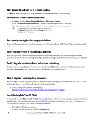 56 Rockwell Automation Publication VIEWSE-IN003R-EN-E - September 2020
Start Server #2 and wait for it to finish starting
If Server #2 is not already started, start the server and wait for the server to finish starting.
To confirm that Server #2 has finished starting:
1. On Server #2, select Start > Rockwell Software > Diagnostics Viewer.
2. In the FactoryTalk Diagnostics Viewer, check for the following Diagnostics message:
The HMI Server <ApplicationName>//Server #2 is the active server.
Tip: To find a message faster in the Diagnostics Viewer, on the View menu,
click Options. Then, in the Filter tab, create a Message filter with one or
more keywords from the message.
Run the migrated application on upgraded clients
On each of the upgraded run-time client computers, run the existing FactoryTalk View SE Client configuration file
(.cli).
Verify that the system is functioning as expected
After the application starts running on the upgraded client computers, verify that display navigation, object
animation, communications, alarming (if configured), and other applications features are functioning as expected.
Part 3: Upgrade remaining clients and restore redundancy
This part involves upgrading the remaining run-time clients and Server # 1, and restoring the redundancy. After
upgrading, Server #2 becomes the primary server and Server #1 becomes secondary.
Step 9: Upgrade remaining client computers
After testing the partially upgraded system, on the remaining client computers, install FactoryTalk View SE Client
and point at Server #2 as the Network Directory. Perform these tasks:
• Install FactoryTalk View SE Client on page 55
• Specify Server #2 as the Network Directory for remaining clients on page 55
Install FactoryTalk View SE Client
If you already have the Client Install Portal feature installed on the HMI server, you can upgrade the clients through
a web browser. For detailed instructions, see Install SE clients in a distributed system on page 30. Otherwise, you
can use the installation package. Follow the instructions below.
1. Close all open Windows programs.
2. From the installation package, double-click Setup.exe.
 