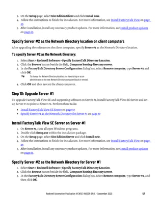 Rockwell Automation Publication VIEWSE-IN003R-EN-E - September 2020 57
3. On the Setup page, select Site Edition Client and click Install now.
4. Follow the instructions to finish the installation. For more information, see Install FactoryTalk View on page
27.
5. After installation, install any necessary product updates. For more information, see Install product updates
on page 65.
Specify Server #2 as the Network Directory location on client computers
After upgrading the software on the client computer, specify Server #2 as the Network Directory location.
To specify Server #2 as the Network Directory:
1. Select Start > Rockwell Software > Specify FactoryTalk Directory Location.
2. Click the Browse button beside the field, Computer hosting directory server.
3. In the FactoryTalk Directory Server Configuration dialog box, select Remote computer, type Server #2 and
click OK.
Tip: To change the Network Directory location, you have to log on as an
administrator on the new Network Directory computer (local or remote).
4. Click OK and then restart the client computer.
Step 10: Upgrade Server #1
To upgrade FactoryTalk View SE and supporting software on Server #1, install FactoryTalk View SE Server and set
up Server #1 to point at Server #2. Perform these tasks:
• Install FactoryTalk View SE Server on page 57
• Specify Server #2 as the Network Directory for Server #1 on page 57
Install FactoryTalk View SE Server on Server #1
1. On Server #1, close all open Windows programs.
2. Double-click Setup.exe within the installation package.
3. On the Setup page, select Site Edition Server and click Install now.
4. Follow the instructions to finish the installation. For more information, see Install FactoryTalk View on page
27.
5. After installation, install any necessary product updates. For more information, see Install product updates
on page 65.
Specify Server #2 as the Network Directory for Server #1
1. Select Start > Rockwell Software > Specify FactoryTalk Directory Location.
2. Click the Browse button beside the field, Computer hosting directory server.
3. In the FactoryTalk Directory Server Configuration dialog box, select Remote computer, type Server #2, and
then click OK.
 