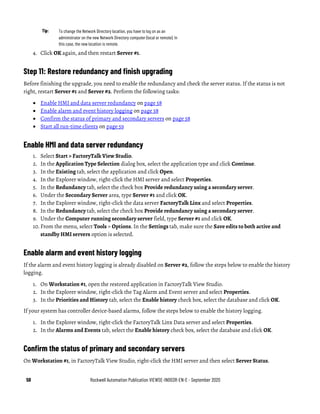 58 Rockwell Automation Publication VIEWSE-IN003R-EN-E - September 2020
Tip: To change the Network Directory location, you have to log on as an
administrator on the new Network Directory computer (local or remote). In
this case, the new location is remote.
4. Click OK again, and then restart Server #1.
Step 11: Restore redundancy and finish upgrading
Before finishing the upgrade, you need to enable the redundancy and check the server status. If the status is not
right, restart Server #1 and Server #2. Perform the following tasks:
• Enable HMI and data server redundancy on page 58
• Enable alarm and event history logging on page 58
• Confirm the status of primary and secondary servers on page 58
• Start all run-time clients on page 59
Enable HMI and data server redundancy
1. Select Start > FactoryTalk View Studio.
2. In the Application Type Selection dialog box, select the application type and click Continue.
3. In the Existing tab, select the application and click Open.
4. In the Explorer window, right-click the HMI server and select Properties.
5. In the Redundancy tab, select the check box Provide redundancy using a secondary server.
6. Under the Secondary Server area, type Server #1 and click OK.
7. In the Explorer window, right-click the data server FactoryTalk Linx and select Properties.
8. In the Redundancy tab, select the check box Provide redundancy using a secondary server.
9. Under the Computer running secondary server field, type Server #1 and click OK.
10. From the menu, select Tools > Options. In the Settings tab, make sure the Save edits to both active and
standby HMI servers option is selected.
Enable alarm and event history logging
If the alarm and event history logging is already disabled on Server #2, follow the steps below to enable the history
logging.
1. On Workstation #1, open the restored application in FactoryTalk View Studio.
2. In the Explorer window, right-click the Tag Alarm and Event server and select Properties.
3. In the Priorities and History tab, select the Enable history check box, select the database and click OK.
If your system has controller device-based alarms, follow the steps below to enable the history logging.
1. In the Explorer window, right-click the FactoryTalk Linx Data server and select Properties.
2. In the Alarms and Events tab, select the Enable history check box, select the database and click OK.
Confirm the status of primary and secondary servers
On Workstation #1, in FactoryTalk View Studio, right-click the HMI server and then select Server Status.
 
