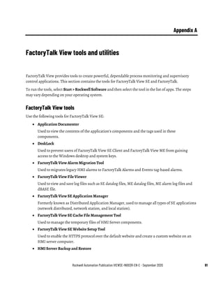 Rockwell Automation Publication VIEWSE-IN003R-EN-E - September 2020 61
Appendix A
FactoryTalk View tools and utilities
FactoryTalk View provides tools to create powerful, dependable process monitoring and supervisory
control applications. This section contains the tools for FactoryTalk View SE and FactoryTalk.
To run the tools, select Start > Rockwell Software and then select the tool in the list of apps. The steps
may vary depending on your operating system.
FactoryTalk View tools
Use the following tools for FactoryTalk View SE:
• Application Documenter
Used to view the contents of the application’s components and the tags used in these
components.
• DeskLock
Used to prevent users of FactoryTalk View SE Client and FactoryTalk View ME from gaining
access to the Windows desktop and system keys.
• FactoryTalk View Alarm Migration Tool
Used to migrates legacy HMI alarms to FactoryTalk Alarms and Events tag-based alarms.
• FactoryTalk View File Viewer
Used to view and save log files such as SE datalog files, ME datalog files, ME alarm log files and
dBASE file.
• FactoryTalk View SE Application Manager
Formerly known as Distributed Application Manager, used to manage all types of SE applications
(network distributed, network station, and local station).
• FactoryTalk View SE Cache File Management Tool
Used to manage the temporary files of HMI Server components.
• FactoryTalk View SE Website Setup Tool
Used to enable the HTTPS protocol over the default website and create a custom website on an
HMI server computer.
• HMI Server Backup and Restore
 
