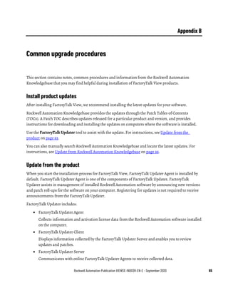 Rockwell Automation Publication VIEWSE-IN003R-EN-E - September 2020 65
Appendix B
Common upgrade procedures
This section contains notes, common procedures and information from the Rockwell Automation
Knowledgebase that you may find helpful during installation of FactoryTalk View products.
Install product updates
After installing FactoryTalk View, we recommend installing the latest updates for your software.
Rockwell Automation Knowledgebase provides the updates through the Patch Tables of Contents
(TOCs). A Patch TOC describes updates released for a particular product and version, and provides
instructions for downloading and installing the updates on computers where the software is installed.
Use the FactoryTalk Updater tool to assist with the update. For instructions, see Update from the
product on page 65.
You can also manually search Rockwell Automation Knowledgebase and locate the latest updates. For
instructions, see Update from Rockwell Automation Knowledgebase on page 66.
Update from the product
When you start the installation process for FactoryTalk View, FactoryTalk Updater Agent is installed by
default. FactoryTalk Updater Agent is one of the components of FactoryTalk Updater. FactoryTalk
Updater assists in management of installed Rockwell Automation software by announcing new versions
and patch roll-ups for the software on your computer. Registering for updates is not required to receive
announcements from the FactoryTalk Updater.
FactoryTalk Updater includes:
• FactoryTalk Updater Agent
Collects information and activation license data from the Rockwell Automation software installed
on the computer.
• FactoryTalk Updater Client
Displays information collected by the FactoryTalk Updater Server and enables you to review
updates and patches.
• FactoryTalk Updater Server
Communicates with online FactoryTalk Updater Agents to receive collected data.
 