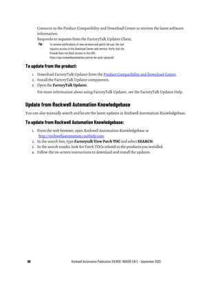 66 Rockwell Automation Publication VIEWSE-IN003R-EN-E - September 2020
Connects to the Product Compatibility and Download Center to retrieve the latest software
information.
Responds to requests from the FactoryTalk Updater Client.
Tip: To receive notifications of new versions and patch roll-ups, the tool
requires access to the Download Center web service. Verify that the
firewall does not block access to this URL:
https://api.rockwellautomation.com/es-be-pcdc-vpcprod/
To update from the product:
1. Download FactoryTalk Updater from the Product Compatibility and Download Center.
2. Install the FactoryTalk Updater components.
3. Open the FactoryTalk Updater.
For more information about using FactoryTalk Updater, see the FactoryTalk Updater Help.
Update from Rockwell Automation Knowledgebase
You can also manually search and locate the latest updates in Rockwell Automation Knowledgebase.
To update from Rockwell Automation Knowledgebase:
1. From the web browser, open Rockwell Automation Knowledgebase at
http://rockwellautomation.custhelp.com.
2. In the search box, type Factorytalk View Patch TOC and select SEARCH.
3. In the search results, look for Patch TOCs related to the products you installed.
4. Follow the on-screen instructions to download and install the updates.
 
