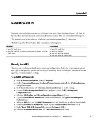 Rockwell Automation Publication VIEWSE-IN003R-EN-E - September 2020 67
Appendix C
Install Microsoft IIS
Microsoft Internet Information Services (IIS) is a critical service for a distributed FactoryTalk View SE
System. The Setup wizard detects and installs IIS automatically if IIS is not available on the computer.
This appendix servers as a reference to help you troubleshoot issues and verify IIS settings.
The following table shows whether IIS is required on your computers:
IIS required IIS not needed
• FactoryTalk View SE Server
• FactoryTalk View Studio that needs to remotely connect to a Network FactoryTalk
View SE system.
• FactoryTalk View SE Client
• FactoryTalk View Studio
• Stand Alone FactoryTalk Linx Server
• Stand Alone FactoryTalk Directory Server
Manually install IIS
The steps may vary because of different versions and configurations. Follow the on-screen instructions
that apply to the operating systems you are using. If necessary, install IIS from your Microsoft Windows
operating system installation package.
To install IIS on Windows10:
1. Open Windows Control Panel, and click Programs.
2. Under Programs and Features, click Turn Windows features on or off. The Windows Features
dialog box will open.
3. Click the checkbox to the left of Internet Information Services to enable settings.
4. Expand the Web Management Tools folders, and then expand the IIS 6 Management
Compatibility folder.
5. Select the IIS Metabase and IIS 6 configuration compatibility check box.
6. Expand the World Wide Web Services folder and then expand the Application Development
Features folder.
7. Select the ASP check box. The ISAPI Extensions check box should then be selected automatically.
8. Under the World Wide Web Services folder, expand the Common HTTP Features folder.
9. Under World Wide Web Services folder, expand the Security folder.
10. Select the Windows Authentication and URL Authorization check boxes.
 