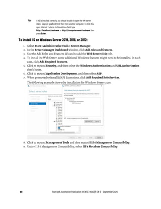68 Rockwell Automation Publication VIEWSE-IN003R-EN-E - September 2020
Tip: If IIS is installed correctly, you should be able to open the HMI server
status page on localhost first, then from another computer. To test this,
open Internet Explorer, in the address field, type
http://localhost/rsviewse, or http://computername/rsviewse then
press Enter.
To install IIS on Windows Server 2019, 2016, or 2012:
1. Select Start > Administrative Tools > Server Manager.
2. In the Server Manager Dashboard window, click Add roles and features.
3. Use the Add Roles and Features Wizard to add the Web Server (IIS) role.
4. To install the Web Server, some additional Windows features might need to be installed. In each
case, click Add Required Features.
5. Click to expand Security, and then select the Windows Authentication and URL Authorization
check boxes.
6. Click to expand Application Development, and then select ASP.
7. When prompted to install ISAPI Extensions, click Add Required Role Services.
The following example shows the installation for Windows Server 2019.
8. Click to expand Management Tools and then expand IIS 6 Management Compatibility.
9. Under IIS 6 Management Compatibility, select IIS 6 Metabase Compatibility.
 
