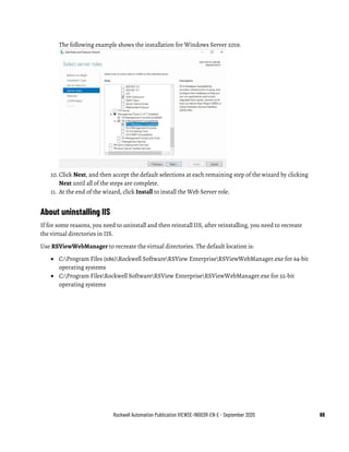 Rockwell Automation Publication VIEWSE-IN003R-EN-E - September 2020 69
The following example shows the installation for Windows Server 2019.
10. Click Next, and then accept the default selections at each remaining step of the wizard by clicking
Next until all of the steps are complete.
11. At the end of the wizard, click Install to install the Web Server role.
About uninstalling IIS
If for some reasons, you need to uninstall and then reinstall IIS, after reinstalling, you need to recreate
the virtual directories in IIS.
Use RSViewWebManager to recreate the virtual directories. The default location is:
• C:Program Files (x86)Rockwell SoftwareRSView EnterpriseRSViewWebManager.exe for 64-bit
operating systems
• C:Program FilesRockwell SoftwareRSView EnterpriseRSViewWebManager.exe for 32-bit
operating systems
 