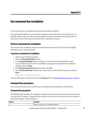 Rockwell Automation Publication VIEWSE-IN003R-EN-E - September 2020 71
Appendix D
Use command-line installation
You can typically use this installation method for unattended installation.
The unattended installation is an automated installation method that reduces user interaction. It is
typically used for large-scale rollouts when it might be too slow and costly to have administrators or
technicians interactively install FactoryTalk View on individual computers.
Perform command-line installation
The command-line installation requires the administrator permission. The steps may vary slightly
depending on your operating system.
To perform command-line installation:
1. Close all open Windows programs.
2. Open the Command Prompt window.
3. In the Command Prompt window, navigate to C:UsersPublicDocumentsFTView, where
C:UsersPublicDocumentsFTView is the folder containing the FactoryTalk View installation
package, and press Enter.
4. If the User Account Control dialog box shows, click Yes.
5. In the Command Prompt window, type a command line with the following syntax and press
Enter.
Setup.exe [/parameter=value] [...]
For more information about parameters, type Setup.exe /? or see Command-line parameters on page 71.
Command-line parameters
Use command-line parameters to perform an unattended or silent installation of the software.
Command-line parameters
The following table identifies the installation command-line parameters. Command-line parameters are
case-insensitive. However, if a specified value includes a space, be sure to enclose the value in quotation
marks (for example, "value with spaces").
Parameter Description
/? Displays the usage options for installation parameters.
 