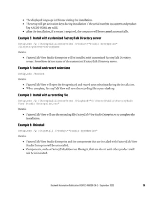 Rockwell Automation Publication VIEWSE-IN003R-EN-E - September 2020 75
• The displayed language is Chinese during the installation.
• The setup will get activation keys during installation if the serial number 0123456789 and product
key ABCDE-FGHIJ are valid.
• After the installation, if a restart is required, the computer will be restarted automatically.
Example 3: Install with customized FactoryTalk Directory server
Setup.exe /Q /IAcceptAllLicenseTerms /Product="Studio Enterprise"
/DirectoryServer=ServerName
means:
• FactoryTalk View Studio Enterprise will be installed with customized FactoryTalk Directory
server. ServerName is host name of the customized FactoryTalk Directory server.
Example 4: Install and record selections
Setup.exe /Record
means:
• FactoryTalk View will open the Setup wizard and record your selections during the installation.
• When complete, FactoryTalk View will save the recording file to your desktop.
Example 5: Install with a recording file
Setup.exe /Q /IAcceptAllLicenseTerms /Playback="C:UsersPublicFactoryTalk
View Studio Enterprise.rec"
means:
• FactoryTalk View will use the recording file FactoryTalk View Studio Enterprise.rec to complete the
installation.
Example 6: Uninstall
Setup.exe /Q /Uninstall /Product="Studio Enterprise"
means:
• FactoryTalk View Studio Enterprise and the components that are installed with FactoryTalk View
Studio Enterprise will be uninstalled.
• Components, such as FactoryTalk Activation Manager, that are shared with other products will
not be uninstalled.
 