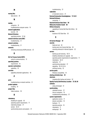 Rockwell Automation Publication VIEWSE-IN003R-EN-E - September 2020 81
M
moving files
data servers 36
N
naming
computers 19
troubleshooting computer names 19
network applications
security 38
Network Directory
specifying location 27, 50
network interface cards (NIC)
troubleshooting 21
network switches
troubleshooting 21
networks
removing unnecessary DCOM protocols 23
O
OLE for Process Control (OPC)
using for communications 13
operating systems
requirements 16
operator workstations
upgrading 52
overview
upgrading redundant applications 46
P
ports
troubleshooting on network switches 21
product updates
installing 61
project files
folder locations 39
R
redundancy
disabling for upgrade 49
operating system requirements 17
replicating changes 37
servers 50, 51
synchronizing servers and projects 37
troubleshooting 37
replication
of redundant servers 37
Rockwell Automation Knowledgebase 17, 18, 61
Rockwell Software
contacting 7
Rockwell Software Data Client 58
RSSecurity Emulator Install 58
RSView Enterprise
upgrading to FactoryTalk View Site Edition 46
run time
locations of SE Client files 39
S
SE Service Manager 57
security
DeskLock tool 38
locking users into FactoryTalk View 38
removing enhanced in Internet Explorer 22
servers
backing up and restoring 50, 51
disabling redundancy for upgrade 49
operating system requirements for applications 17
redundancy 50, 51
replication 37
synchronizing redundant 37
upgrading 50, 51, 53, 54
verifying running 53
service packs
Windows compatibility 18
sharing activation keys 32
shortcuts
renewing after backup and restore 52
Specify FactoryTalk Directory Location 27, 50, 58
switches
using unmanaged 21
synchronizing
redundant servers 37
time on computers 18
troubleshooting redundancy 37
system requirements
application servers 17
domain controllers 18
hardware 15
operating systems 16
redundancy 17
workgroups 18
 