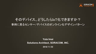 そのデバイス、どうしたらIoT化できますか？
事例に見るセンサー/デバイスのオンライン化デザインパターン
Yuta Imai
Solutions Architect, SORACOM, INC.
2018/11/22
 