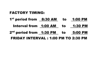 FACTORY TIMING:
1st
period from 8:30 AM to 1:00 PM
Interval from 1:00 AM to 1:30 PM
2nd
period from 1:30 PM to 5:00 PM
FRIDAY INTERVAL : 1:00 PM TO 2:30 PM
 