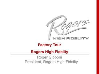 Factory Tour  Rogers High Fidelity Roger Gibboni President, Rogers High Fidelity 