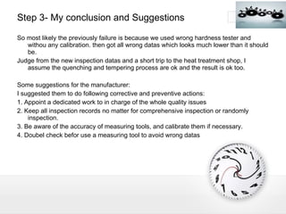Step 3- My conclusion and Suggestions So most likely the previously failure is because we used wrong hardness tester and withou any calibration. then got all wrong datas which looks much lower than it should be. Judge from the new inspection datas and a short trip to the heat treatment shop, I assume the quenching and tempering process are ok and the result is ok too. Some suggestions for the manufacturer: I suggested them to do following corrective and preventive actions: 1. Appoint a dedicated work to in charge of the whole quality issues  2. Keep all inspection records no matter for comprehensive inspection or randomly inspection. 3. Be aware of the accuracy of measuring tools, and calibrate them if necessary. 4. Doubel check befor use a measuring tool to avoid wrong datas 
