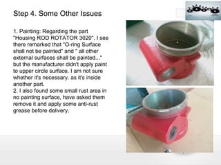 Step 4. Some Other Issues 1. Painting: Regarding the part "Housing ROD ROTATOR 3020". I see there remarked that "O-ring Surface shall not be painted" and " all other external surfaces shall be painted..." but the manufacturer didn't apply paint to upper circle surface. I am not sure whether it's necessary. as it's inside another part. 2. I also found some small rust area in no painting surface, have asked them remove it and apply some anti-rust grease before delivery. 