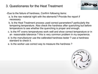 3. Questionares for the Heat Treatment -Due to the failure of hardness, Confirm following items: a. Is the raw material right with the elements? Provide the report if  necessary b. Is the Heat Treatment process used correct parameters? particularly the tempering temperature. Also check the hardness after quenching but before temperature to see whether the quenching is proper and enough. c. Is the HT ovens temperatures work well and show correct temperature or in an  reasonable tolerance ? this is very common problem in my experience. d. Is the manufacturer use the calibrated hardness tester ? use a hardness standard to check it. e. Is the worker use correct way to measure the hardness ? 