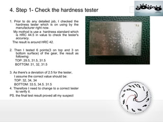 4. Step 1- Check the hardness tester 1. Prior to do any detailed job, I checked the hardness tester which is on using by the manufacturer right now. My mothod is use a  hardness standard which is HRC 44.5 in value to check the tester's accuracy. The result is around HRC 42. 2. Then I tested 6 points(3 on top and 3 on bottom surface) of the gear, the result as following: TOP: 29.5, 31.5, 31.5 BOTTOM: 31, 32, 31.5 3. As there's a deviation of 2.5 for the tester, I assume the correct value should be: TOP: 32, 34, 34 BOTTOM: 33.5, 34.5. 31.5 4. Therefore I need to change to a correct tester to verify it. PS. the final test result proved all my suspect  
