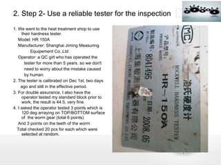 2. Step 2- Use a reliable tester for the inspection 1. We went to the heat treatment shop to use their hardness tester. Model: HR 150A Manufacturer: Shanghai Jiming Measuring Equipement Co.,Ltd Operator: a QC girl who has operated the  tester for more than 5 years. so we don't need to worry about the mistake caused  by human. 2. The tester is calibrated on Dec 1st, two days ago and still in the effective period. 3. For double assurance, I also have the operator tested my standard block prior to work, the result is 44.5, very fine. 4. I asked the operator tested 3 points which is 120 deg arraying on TOP/BOTTOM surface of  the worm gear (total 6 points) And 3 points on the teeth of the worm Total checked 20 pcs for each which were selected at random. 