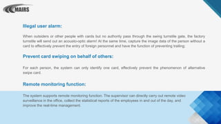 Illegal user alarm:
When outsiders or other people with cards but no authority pass through the swing turnstile gate, the factory
turnstile will send out an acousto-optic alarm! At the same time, capture the image data of the person without a
card to effectively prevent the entry of foreign personnel and have the function of preventing trailing;
Prevent card swiping on behalf of others:
For each person, the system can only identify one card, effectively prevent the phenomenon of alternative
swipe card.
Remote monitoring function:
The system supports remote monitoring function. The supervisor can directly carry out remote video
surveillance in the office, collect the statistical reports of the employees in and out of the day, and
improve the real-time management.
 