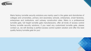Mairs factory turnstile security solutions are mainly used in the gates and dormitories of
colleges and universities, primary and secondary schools, enterprises, smart factories,
enterprises and institutions, and subway construction sites. Mairs is a professional
turnstile gate, full height turnstile gate manufacturers, offer all kinds of access control
factory turnstile security solutions, if you need any customized turnstile gate, please
contact us, we will develop a perfect access control system solution and offer the best
quality factory turnstile gate for you!
 