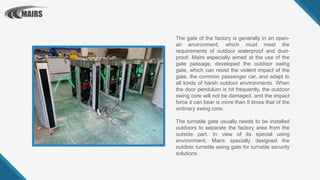 The gate of the factory is generally in an open-
air environment, which must meet the
requirements of outdoor waterproof and dust-
proof. Mairs especially aimed at the use of the
gate passage, developed the outdoor swing
gate, which can resist the violent impact of the
gate, the common passenger car, and adapt to
all kinds of harsh outdoor environments. When
the door pendulum is hit frequently, the outdoor
swing core will not be damaged, and the impact
force it can bear is more than 5 times that of the
ordinary swing core.
The turnstile gate usually needs to be installed
outdoors to separate the factory area from the
outside part. In view of its special using
environment, Mairs specially designed the
outdoor turnstile swing gate for turnstile security
solutions.
 
