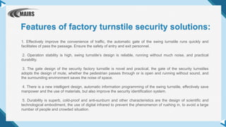 1. Effectively improve the convenience of traffic, the automatic gate of the swing turnstile runs quickly and
facilitates of pass the passage. Ensure the safety of entry and exit personnel.
2. Operation stability is high, swing turnstile’s design is reliable, running without much noise, and practical
durability.
3. The gate design of the security factory turnstile is novel and practical, the gate of the security turnstiles
adopts the design of mute, whether the pedestrian passes through or is open and running without sound, and
the surrounding environment saves the noise of space.
4. There is a new intelligent design, automatic information programming of the swing turnstile, effectively save
manpower and the use of materials, but also improve the security identification system.
5. Durability is superb, cold-proof and anti-sunburn and other characteristics are the design of scientific and
technological embodiment, the use of digital infrared to prevent the phenomenon of rushing in, to avoid a large
number of people and crowded situation.
Features of factory turnstile security solutions:
 
