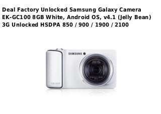 Deal Factory Unlocked Samsung Galaxy Camera
EK-GC100 8GB White, Android OS, v4.1 (Jelly Bean)
3G Unlocked HSDPA 850 / 900 / 1900 / 2100
 