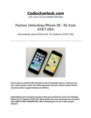 Factory Unlocking iPhone 5S / 5C from
AT&T USA
Permanently unlock iPhone 5S / 5C locked to AT&T USA
How to factory unlock AT&T USA iPhone 5S / 5C through iTunes, so that you can
use it with any gsm carrier. We 100% guarantee that your iPhone will be factory
unlocked status in apple database for lifetime.
Codes2unlock.com is proud to announce that we are the direct source for Unlocking
iPhone 5S / 5C locked to AT&T USA. We provide a fast, easy and secure way to unlock
with LOWEST PRICE GUARANTEED. After unlocking you can use it with any gsm
network.
 