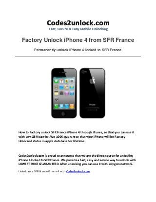 Factory Unlock iPhone 4 from SFR France
Permanently unlock iPhone 4 locked to SFR France
How to Factory unlock SFR France iPhone 4 through iTunes, so that you can use it
with any GSM carrier. We 100% guarantee that your iPhone will be Factory
Unlocked status in apple database for lifetime.
Codes2unlock.com is proud to announce that we are the direct source for unlocking
iPhone 4 locked to SFR France. We provide a fast, easy and secure way to unlock with
LOWEST PRICE GUARANTEED. After unlocking you can use it with any gsm network.
Unlock Your SFR France iPhone 4 with Codes2unlock.com
 