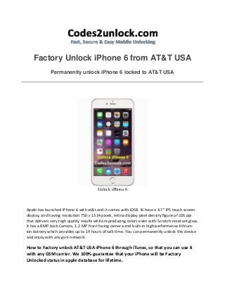 Factory Unlock iPhone 6 from AT&T USA Permanently unlock iPhone 6 locked to AT&T USA 
Unlock iPhone 6 
Apple has launched iPhone 6 with at&t and it comes with iOS8. I6 have a 4.7" IPS touch screen display, and having resolution 750 x 1334 pixels, retina display pixel density figure of 326 ppi that delivers very high quality results while reproducing colors even with Scratch-resistant glass. It has a 8MP back Camera, 1.2 MP front facing camera and built-in high performance lithium- ion battery which provides up to 14 hours of talk time. You can permanently unlock this device and enjoy with any gsm network. 
How to Factory unlock AT&T USA iPhone 6 through iTunes, so that you can use it with any GSM carrier. We 100% guarantee that your iPhone will be Factory Unlocked status in apple database for lifetime.  