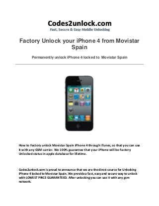 Factory Unlock your iPhone 4 from Movistar
Spain
Permanently unlock iPhone 4 locked to Movistar Spain
How to Factory unlock Movistar Spain iPhone 4 through iTunes, so that you can use
it with any GSM carrier. We 100% guarantee that your iPhone will be Factory
Unlocked status in apple database for lifetime.
Codes2unlock.com is proud to announce that we are the direct source for Unlocking
iPhone 4 locked to Movistar Spain. We provide a fast, easy and secure way to unlock
with LOWEST PRICE GUARANTEED. After unlocking you can use it with any gsm
network.
 