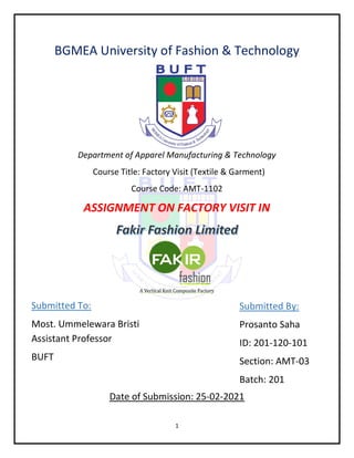 1
BGMEA University of Fashion & Technology
Department of Apparel Manufacturing & Technology
Course Title: Factory Visit (Textile & Garment)
Course Code: AMT-1102
ASSIGNMENT ON FACTORY VISIT IN
A Vertical Knit Composite Factory
Date of Submission: 25-02-2021
Submitted By:
Prosanto Saha
ID: 201-120-101
Section: AMT-03
Batch: 201
Submitted To:
Most. Ummelewara Bristi
Assistant Professor
BUFT
 