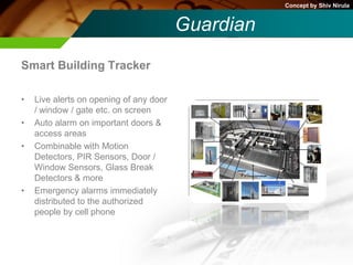 Concept by Shiv Nirula


                                         Guardian
Smart Building Tracker

•   Live alerts on opening of any door
    / window / gate etc. on screen
•   Auto alarm on important doors &
    access areas
•   Combinable with Motion
    Detectors, PIR Sensors, Door /
    Window Sensors, Glass Break
    Detectors & more
•   Emergency alarms immediately
    distributed to the authorized
    people by cell phone
 