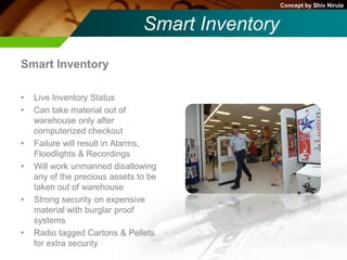 Concept by Shiv Nirula


                                Smart Inventory
Smart Inventory

•   Live Inventory Status
•   Can take material out of
    warehouse only after
    computerized checkout
•   Failure will result in Alarms,
    Floodlights & Recordings
•   Will work unmanned disallowing
    any of the precious assets to be
    taken out of warehouse
•   Strong security on expensive
    material with burglar proof
    systems
•   Radio tagged Cartons & Pellets
    for extra security
 