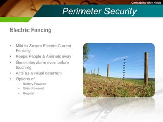 Concept by Shiv Nirula


                             Perimeter Security
Electric Fencing

•   Mild to Severe Electric Current
    Fencing
•   Keeps People & Animals away
•   Generates alarm even before
    touching
•   Acts as a visual deterrent
•   Options of
     –   Battery Powered
     –   Solar Powered
     –   Regular
 