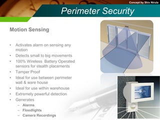 Concept by Shiv Nirula


                           Perimeter Security
Motion Sensing

•   Activates alarm on sensing any
    motion
•   Detects small to big movements
•   100% Wireless Battery Operated
    sensors for stealth placements
•   Tamper Proof
•   Ideal for use between perimeter
    wall & ware house
•   Ideal for use within warehouse
•   Extremely powerful detection
•   Generates
     – Alarms
     – Floodlights
     – Camera Recordings
 