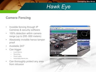 Concept by Shiv Nirula


                                        Hawk Eye
Camera Fencing

•   Invisible fencing through IP
    Cameras & security software
•   100% detection within camera
    range (up to 200 -500 meters)
•   Absolutely invisible hence tamper
    proof
•   Available 24/7
•   Can trigger
     –   Loud Alarms
     –   Recording
     –   Flood Lights
     –   Automated Alarms etc.

•   Can thoroughly protect any area
    from intrusion
 
