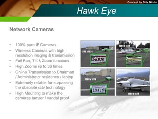 Concept by Shiv Nirula


                                         Hawk Eye
Network Cameras

•   100% pure IP Cameras
•   Wireless Cameras with high
    resolution imaging & transmission
•   Full Pan, Tilt & Zoom functions
•   High Zooms up to 36 times
•   Online Transmission to Chairman
    / Administrator residence / laptop
•   Extremely reliable far surpassing
    the obsolete cctv technology
•   High Mounting to make the
    cameras tamper / vandal proof
 