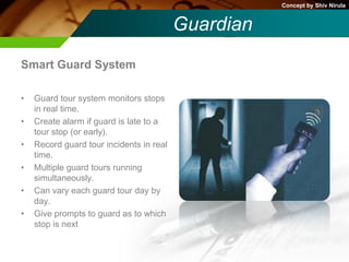 Concept by Shiv Nirula


                                          Guardian
Smart Guard System

•   Guard tour system monitors stops
    in real time.
•   Create alarm if guard is late to a
    tour stop (or early).
•   Record guard tour incidents in real
    time.
•   Multiple guard tours running
    simultaneously.
•   Can vary each guard tour day by
    day.
•   Give prompts to guard as to which
    stop is next
 