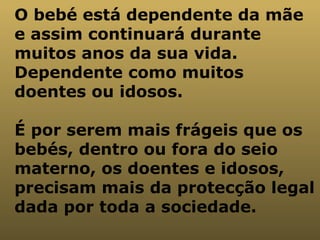 O bebé está dependente da mãe e assim continuará durante muitos anos da sua vida. Dependente como muitos doentes ou idosos. É por serem mais frágeis que os bebés, dentro ou fora do seio materno, os doentes e idosos, precisam mais da protecção legal dada por toda a sociedade.   
