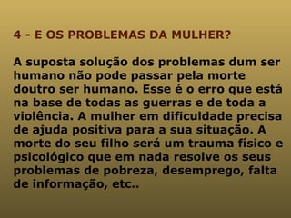 4 - E OS PROBLEMAS DA MULHER? A suposta solução dos problemas dum ser humano não pode passar pela morte doutro ser humano. Esse é o erro que está na base de todas as guerras e de toda a violência. A mulher em dificuldade precisa de ajuda positiva para a sua situação. A morte do seu filho será um trauma físico e psicológico que em nada resolve os seus problemas de pobreza, desemprego, falta de informação, etc..  
