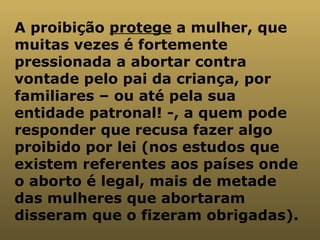 A proibição  protege  a mulher, que muitas vezes é fortemente pressionada a abortar contra vontade pelo pai da criança, por familiares – ou até pela sua entidade patronal! -, a quem pode responder que recusa fazer algo proibido por lei (nos estudos que existem referentes aos países onde o aborto é legal, mais de metade das mulheres que abortaram disseram que o fizeram obrigadas).  