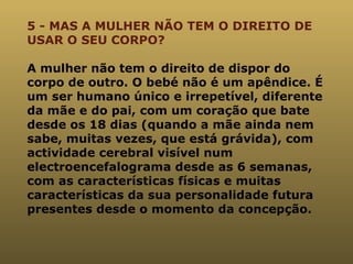 5 - MAS A MULHER NÃO TEM O DIREITO DE USAR O SEU CORPO? A mulher não tem o direito de dispor do corpo de outro. O bebé não é um apêndice. É um ser humano único e irrepetível, diferente da mãe e do pai, com um coração que bate desde os 18 dias (quando a mãe ainda nem sabe, muitas vezes, que está grávida), com actividade cerebral visível num electroencefalograma desde as 6 semanas, com as características físicas e muitas características da sua personalidade futura presentes desde o momento da concepção. 